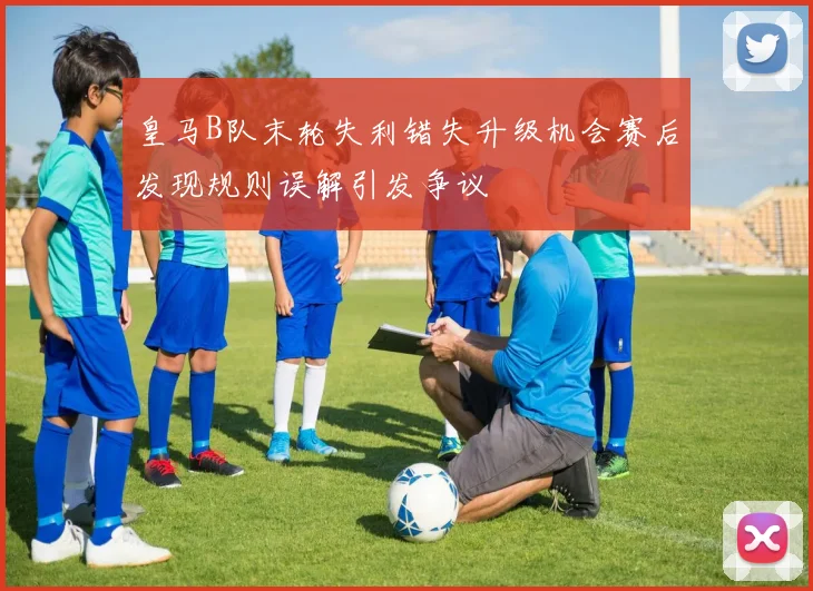 皇马B队末轮失利错失升级机会赛后发现规则误解引发争议