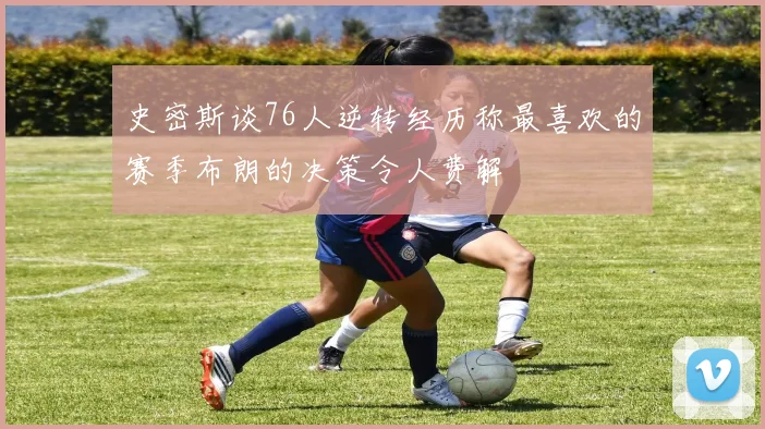 史密斯谈76人逆转经历称最喜欢的赛季布朗的决策令人费解