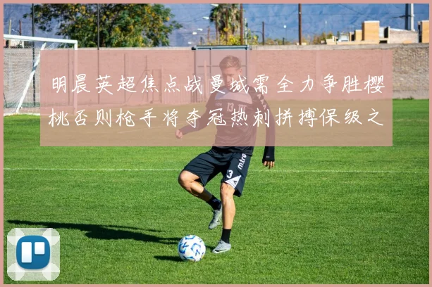 明晨英超焦点战曼城需全力争胜樱桃否则枪手将夺冠热刺拼搏保级之路