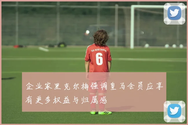 企业家里克尔梅强调皇马会员应享有更多权益与归属感
