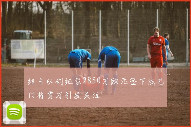 纽卡以创纪录2850万欧元签下法乙门将贾万引发关注