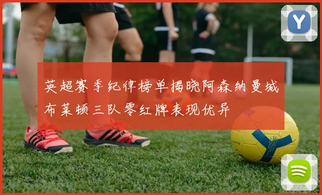 英超赛季纪律榜单揭晓阿森纳曼城布莱顿三队零红牌表现优异