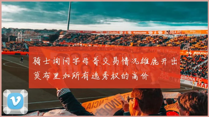骑士询问字母哥交易情况雄鹿开出莫布里加所有选秀权的高价