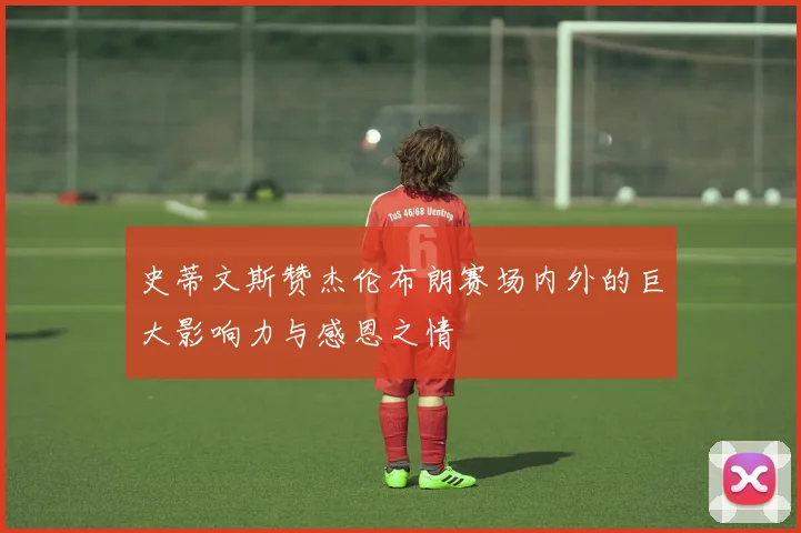 史蒂文斯赞杰伦布朗赛场内外的巨大影响力与感恩之情