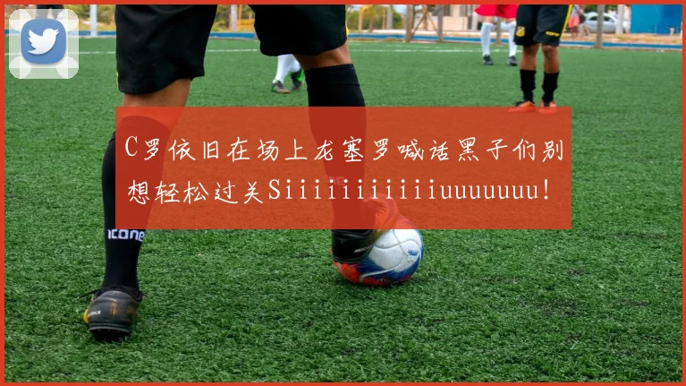 C罗依旧在场上龙塞罗喊话黑子们别想轻松过关Siiiiiiiiiiiuuuuuuu！