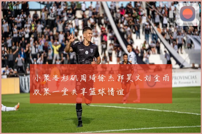小聚洛杉矶周琦徐杰郭昊文刘金雨欢聚一堂共享篮球情谊