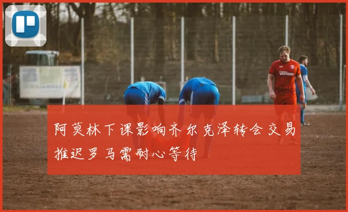 阿莫林下课影响齐尔克泽转会交易推迟罗马需耐心等待