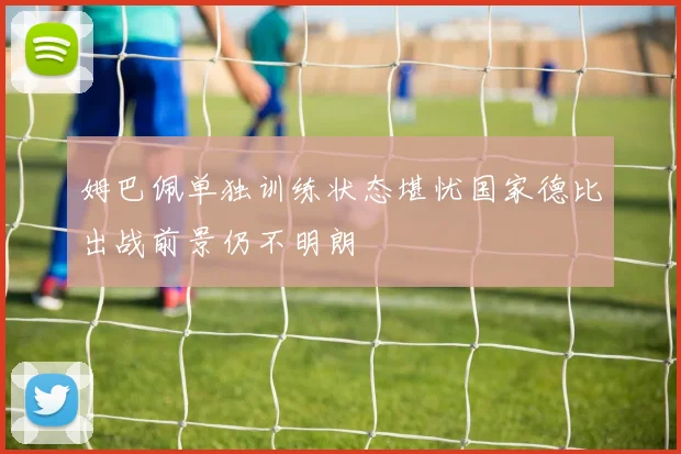 姆巴佩单独训练状态堪忧国家德比出战前景仍不明朗