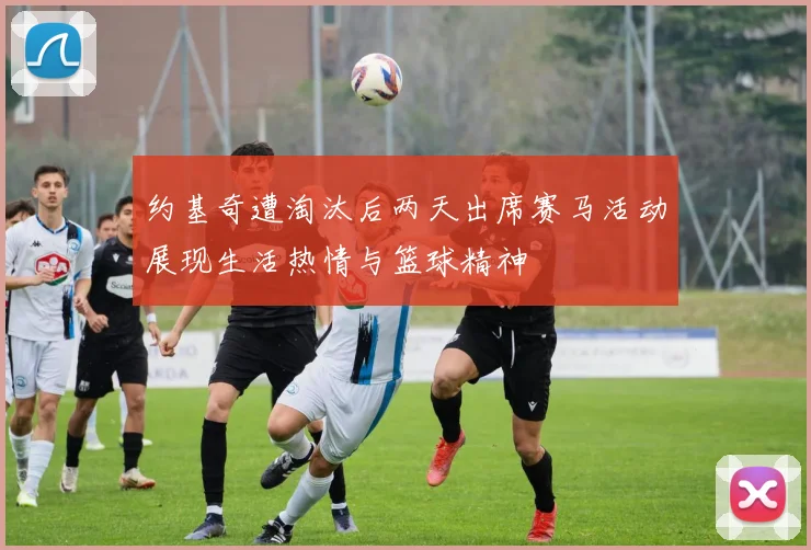 约基奇遭淘汰后两天出席赛马活动展现生活热情与篮球精神