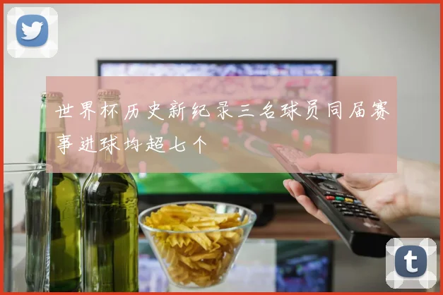 世界杯历史新纪录三名球员同届赛事进球均超七个