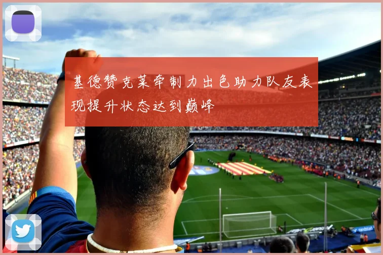 基德赞克莱牵制力出色助力队友表现提升状态达到巅峰