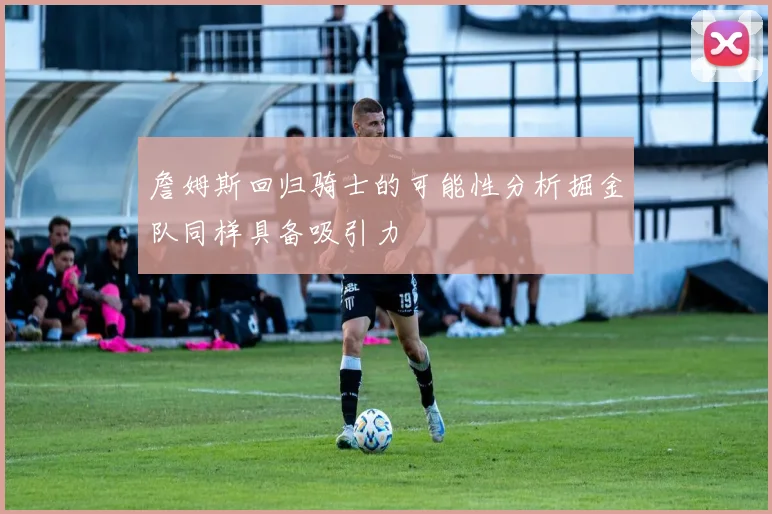 詹姆斯回归骑士的可能性分析掘金队同样具备吸引力