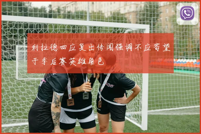 利拉德回应复出传闻强调不应寄望于季后赛英雄角色