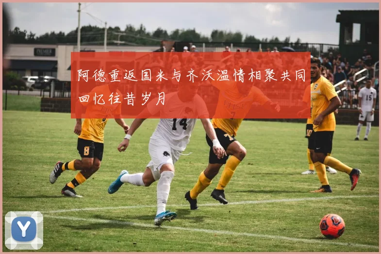 阿德重返国米与齐沃温情相聚共同回忆往昔岁月