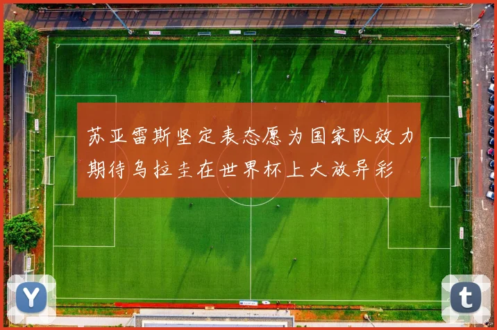 苏亚雷斯坚定表态愿为国家队效力期待乌拉圭在世界杯上大放异彩