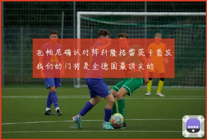 孔帕尼确认对阵科隆格雷茨卡首发我们的门将是全德国最顶尖的