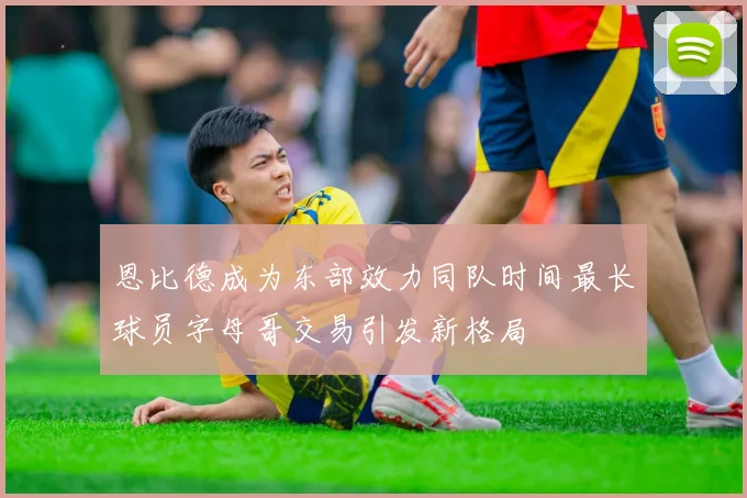 恩比德成为东部效力同队时间最长球员字母哥交易引发新格局