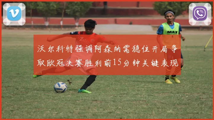 沃尔科特强调阿森纳需稳住开局争取欧冠决赛胜利前15分钟关键表现