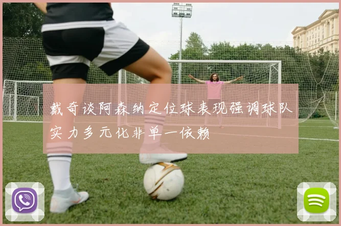 戴奇谈阿森纳定位球表现强调球队实力多元化非单一依赖