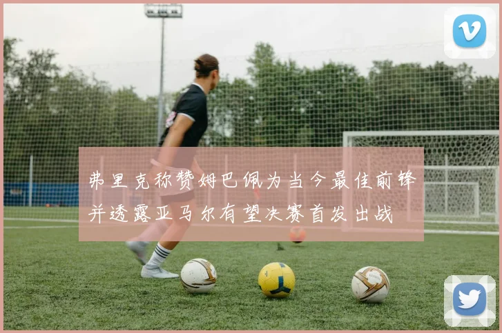 弗里克称赞姆巴佩为当今最佳前锋并透露亚马尔有望决赛首发出战