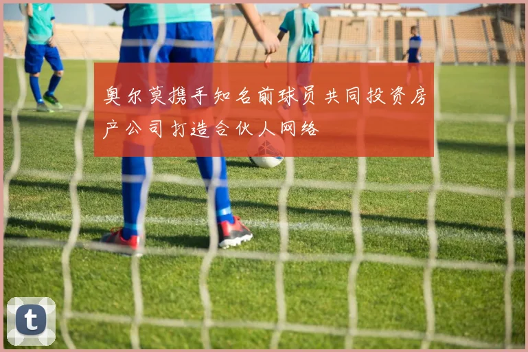 奥尔莫携手知名前球员共同投资房产公司打造合伙人网络